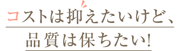 コストは抑えたいけど、品質は保ちたい！