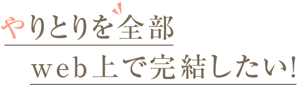 やり取りを全部WEB上で完結したい！